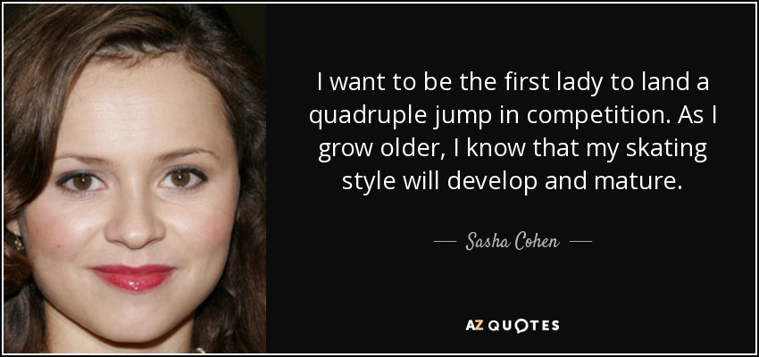I want to be the first lady to land a quadruple jump in competition. As I grow older, I know that my skating style will develop and mature. - Sasha Cohen