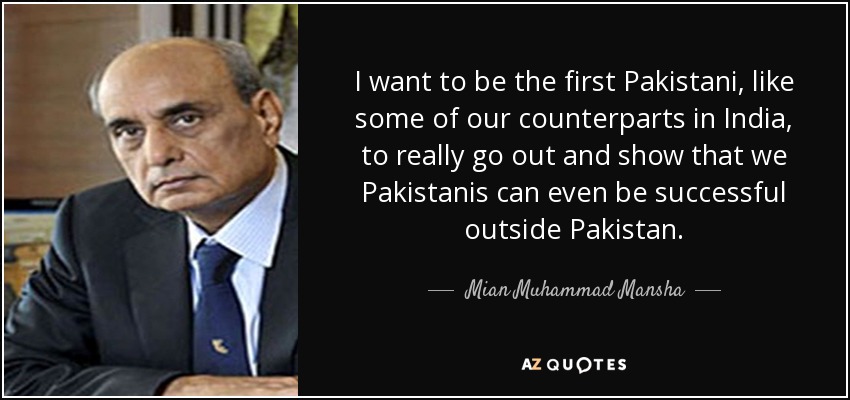 I want to be the first Pakistani, like some of our counterparts in India, to really go out and show that we Pakistanis can even be successful outside Pakistan. - Mian Muhammad Mansha
