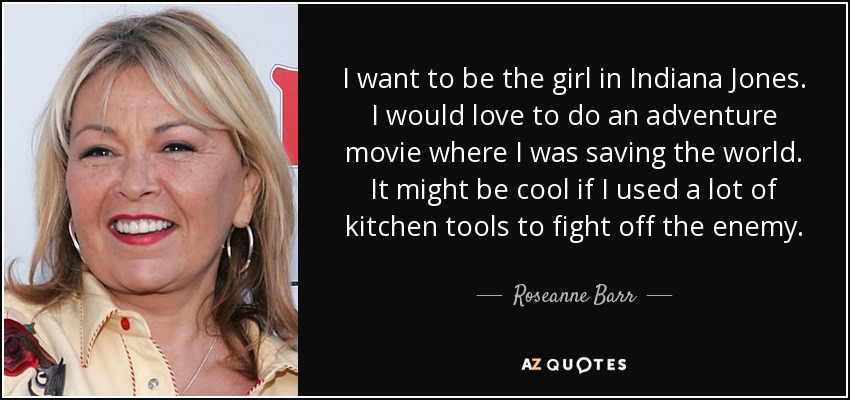 I want to be the girl in Indiana Jones. I would love to do an adventure movie where I was saving the world. It might be cool if I used a lot of kitchen tools to fight off the enemy. - Roseanne Barr