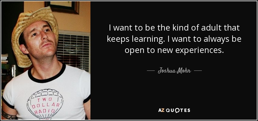 I want to be the kind of adult that keeps learning. I want to always be open to new experiences. - Joshua Mohr