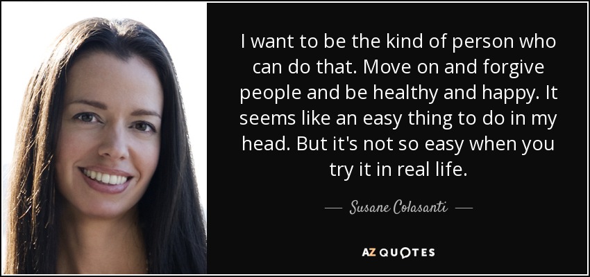 I want to be the kind of person who can do that. Move on and forgive people and be healthy and happy. It seems like an easy thing to do in my head. But it's not so easy when you try it in real life. - Susane Colasanti