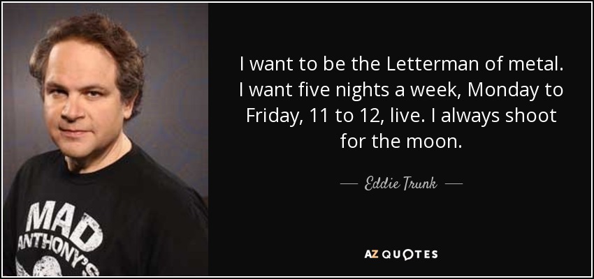I want to be the Letterman of metal. I want five nights a week, Monday to Friday, 11 to 12, live. I always shoot for the moon. - Eddie Trunk