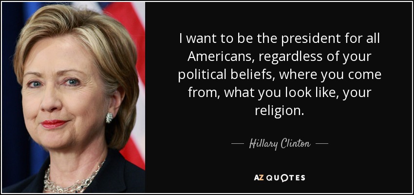 I want to be the president for all Americans, regardless of your political beliefs, where you come from, what you look like, your religion. - Hillary Clinton