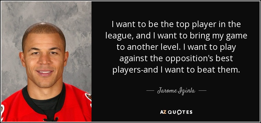 I want to be the top player in the league, and I want to bring my game to another level. I want to play against the opposition's best players-and I want to beat them. - Jarome Iginla