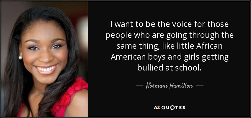 I want to be the voice for those people who are going through the same thing, like little African American boys and girls getting bullied at school. - Normani Hamilton