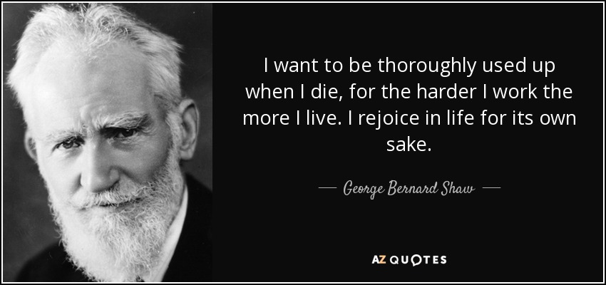 I want to be thoroughly used up when I die, for the harder I work the more I live. I rejoice in life for its own sake. - George Bernard Shaw