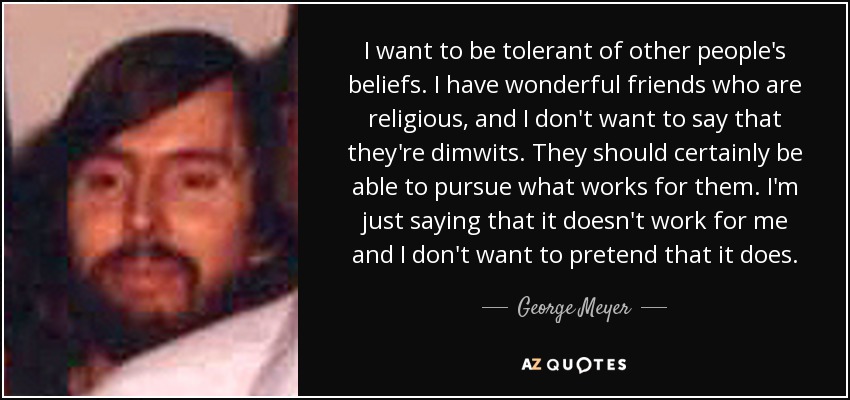 I want to be tolerant of other people's beliefs. I have wonderful friends who are religious, and I don't want to say that they're dimwits. They should certainly be able to pursue what works for them. I'm just saying that it doesn't work for me and I don't want to pretend that it does. - George Meyer