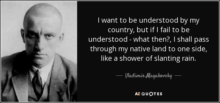 I want to be understood by my country, but if I fail to be understood - what then?, I shall pass through my native land to one side, like a shower of slanting rain. - Vladimir Mayakovsky
