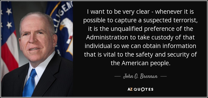 I want to be very clear - whenever it is possible to capture a suspected terrorist, it is the unqualified preference of the Administration to take custody of that individual so we can obtain information that is vital to the safety and security of the American people. - John O. Brennan