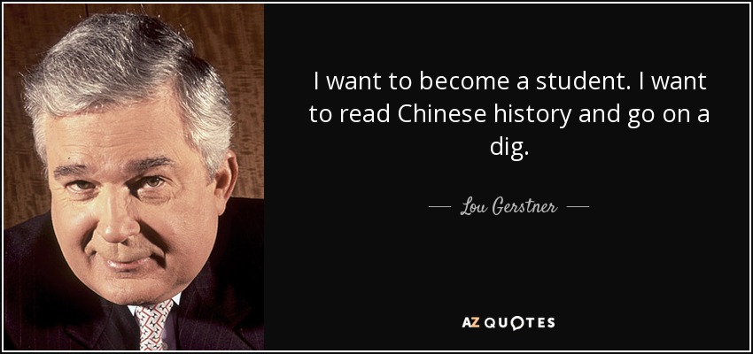 I want to become a student. I want to read Chinese history and go on a dig. - Lou Gerstner