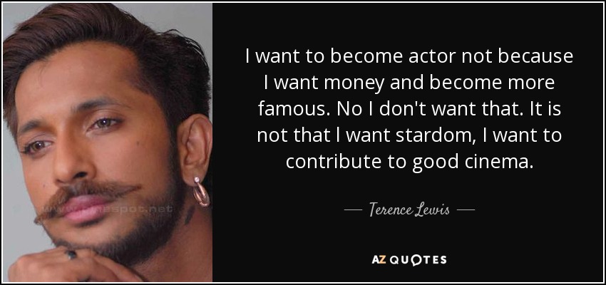 I want to become actor not because I want money and become more famous. No I don't want that. It is not that l want stardom, I want to contribute to good cinema. - Terence Lewis