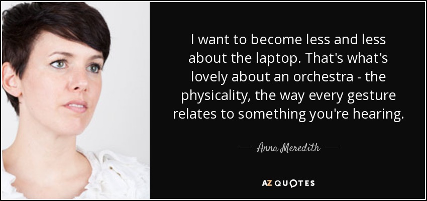 I want to become less and less about the laptop. That's what's lovely about an orchestra - the physicality, the way every gesture relates to something you're hearing. - Anna Meredith