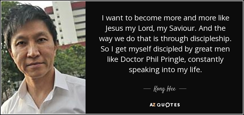 I want to become more and more like Jesus my Lord, my Saviour. And the way we do that is through discipleship. So I get myself discipled by great men like Doctor Phil Pringle, constantly speaking into my life. - Kong Hee
