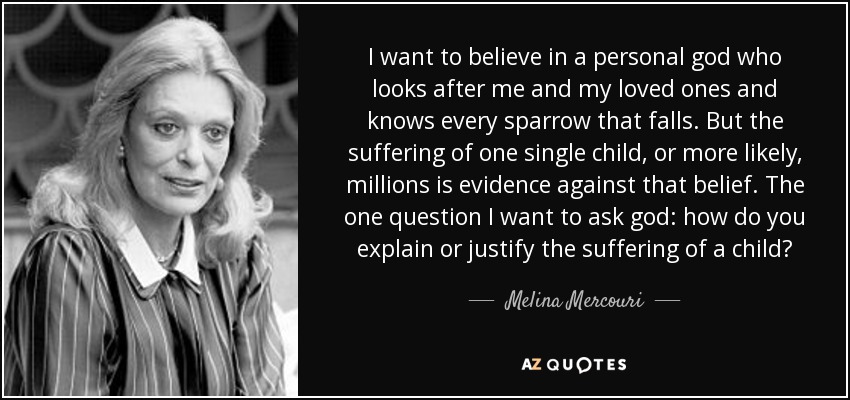 I want to believe in a personal god who looks after me and my loved ones and knows every sparrow that falls. But the suffering of one single child, or more likely, millions is evidence against that belief. The one question I want to ask god: how do you explain or justify the suffering of a child? - Melina Mercouri