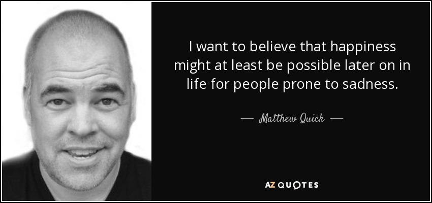 I want to believe that happiness might at least be possible later on in life for people prone to sadness. - Matthew Quick