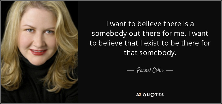 I want to believe there is a somebody out there for me. I want to believe that I exist to be there for that somebody. - Rachel Cohn