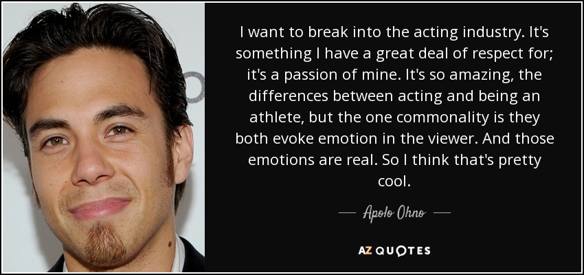 I want to break into the acting industry. It's something I have a great deal of respect for; it's a passion of mine. It's so amazing, the differences between acting and being an athlete, but the one commonality is they both evoke emotion in the viewer. And those emotions are real. So I think that's pretty cool. - Apolo Ohno
