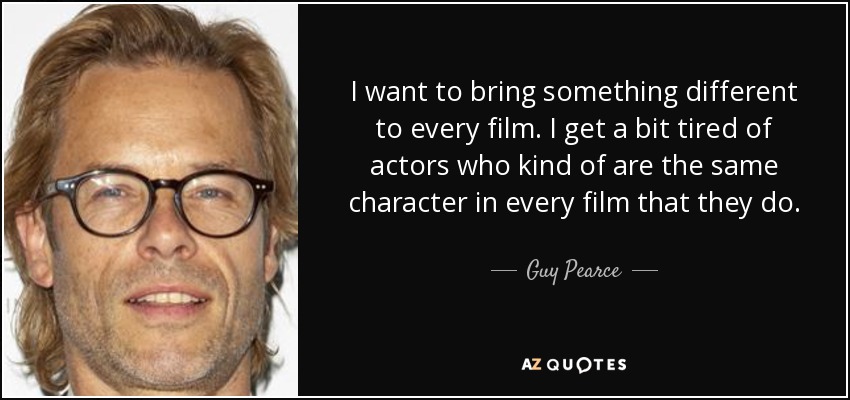 I want to bring something different to every film. I get a bit tired of actors who kind of are the same character in every film that they do. - Guy Pearce
