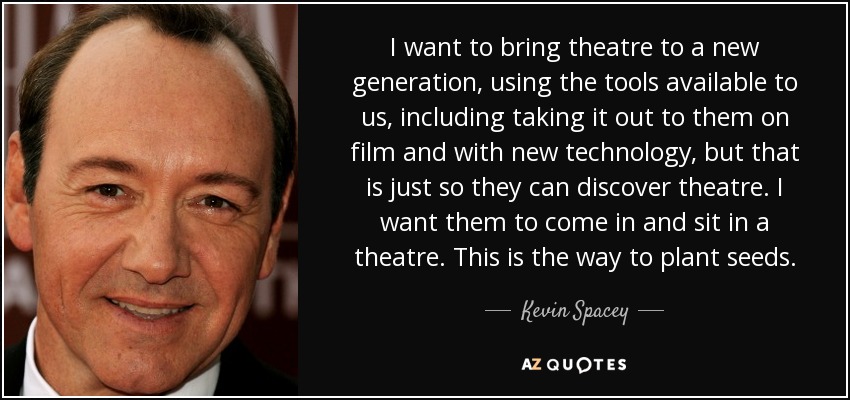 I want to bring theatre to a new generation, using the tools available to us, including taking it out to them on film and with new technology, but that is just so they can discover theatre. I want them to come in and sit in a theatre. This is the way to plant seeds. - Kevin Spacey