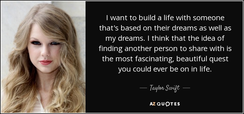 I want to build a life with someone that's based on their dreams as well as my dreams. I think that the idea of finding another person to share with is the most fascinating, beautiful quest you could ever be on in life. - Taylor Swift