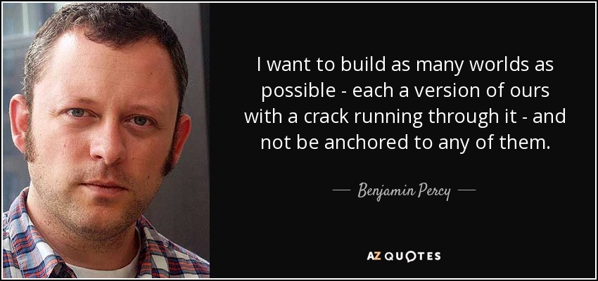 I want to build as many worlds as possible - each a version of ours with a crack running through it - and not be anchored to any of them. - Benjamin Percy