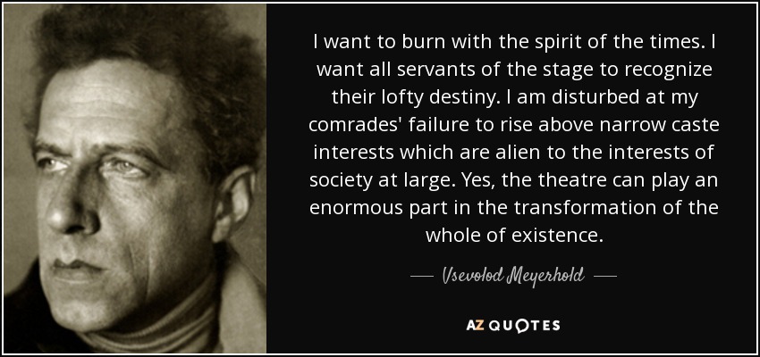 I want to burn with the spirit of the times. I want all servants of the stage to recognize their lofty destiny. I am disturbed at my comrades' failure to rise above narrow caste interests which are alien to the interests of society at large. Yes, the theatre can play an enormous part in the transformation of the whole of existence. - Vsevolod Meyerhold
