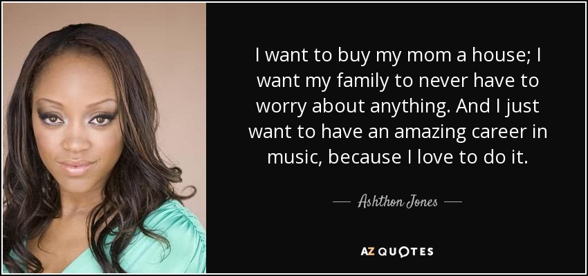 I want to buy my mom a house; I want my family to never have to worry about anything. And I just want to have an amazing career in music, because I love to do it. - Ashthon Jones