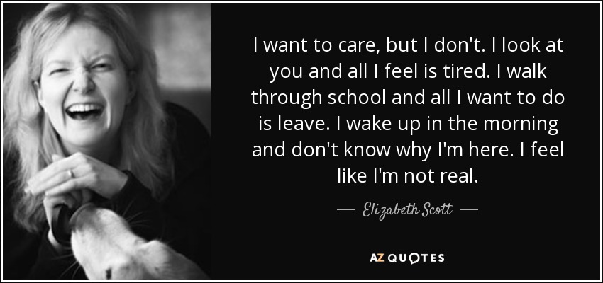 I want to care, but I don't. I look at you and all I feel is tired. I walk through school and all I want to do is leave. I wake up in the morning and don't know why I'm here. I feel like I'm not real. - Elizabeth Scott