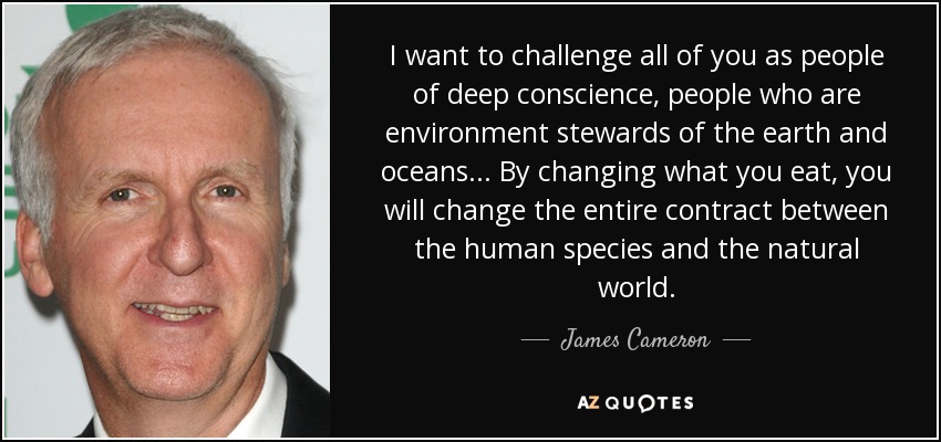 I want to challenge all of you as people of deep conscience, people who are environment stewards of the earth and oceans ... By changing what you eat, you will change the entire contract between the human species and the natural world. - James Cameron