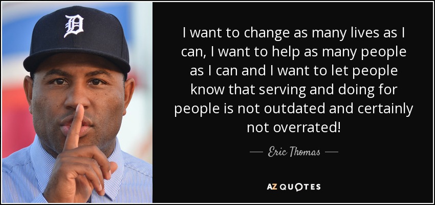 I want to change as many lives as I can, I want to help as many people as I can and I want to let people know that serving and doing for people is not outdated and certainly not overrated! - Eric Thomas