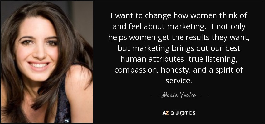 I want to change how women think of and feel about marketing. It not only helps women get the results they want, but marketing brings out our best human attributes: true listening, compassion, honesty, and a spirit of service. - Marie Forleo