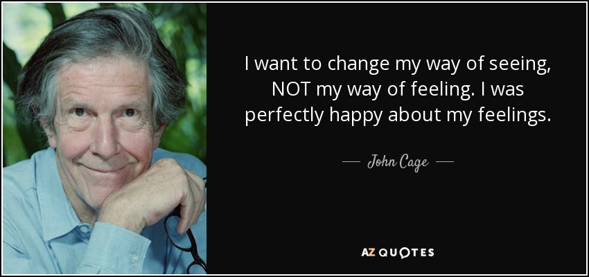 I want to change my way of seeing, NOT my way of feeling. I was perfectly happy about my feelings. - John Cage