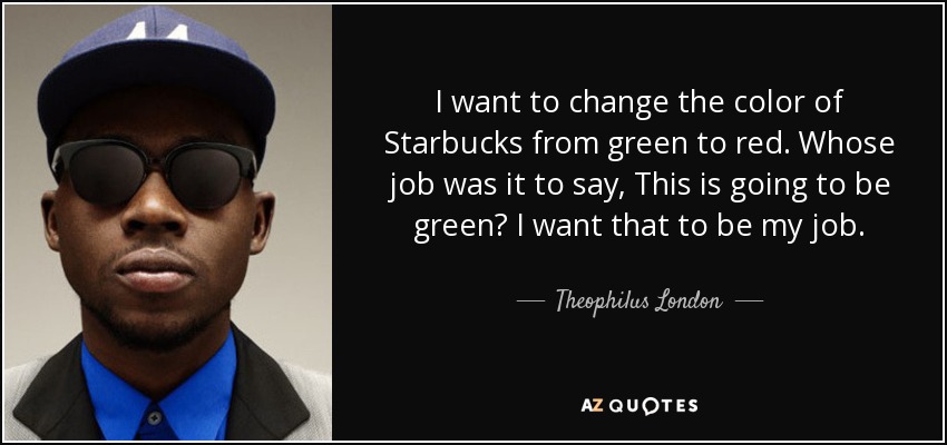 I want to change the color of Starbucks from green to red. Whose job was it to say, This is going to be green? I want that to be my job. - Theophilus London