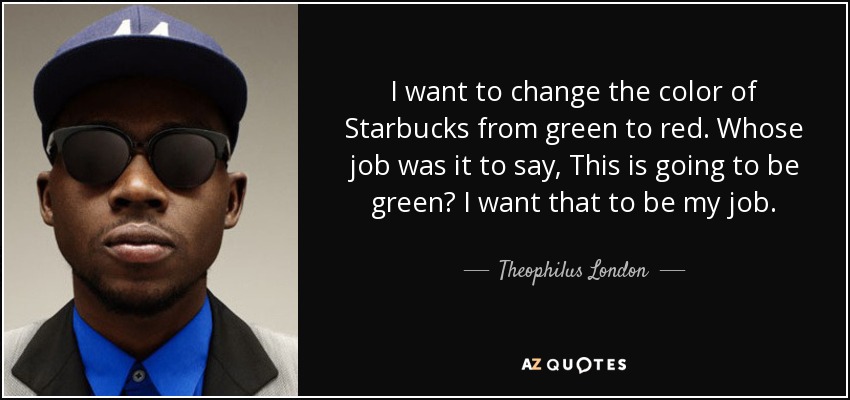 I want to change the color of Starbucks from green to red. Whose job was it to say, This is going to be green? I want that to be my job. - Theophilus London