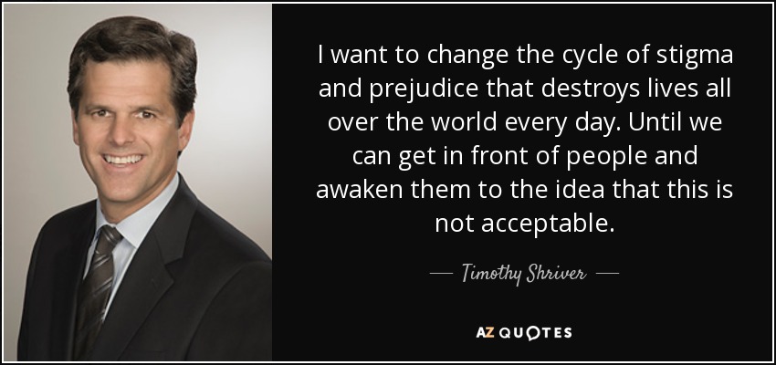 I want to change the cycle of stigma and prejudice that destroys lives all over the world every day. Until we can get in front of people and awaken them to the idea that this is not acceptable. - Timothy Shriver