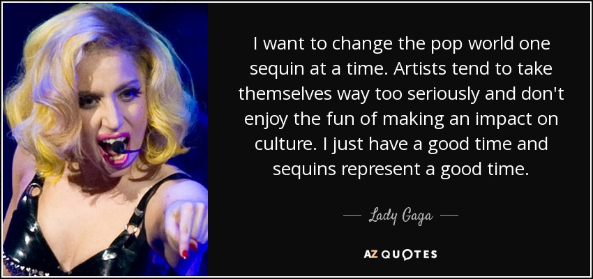 I want to change the pop world one sequin at a time. Artists tend to take themselves way too seriously and don't enjoy the fun of making an impact on culture. I just have a good time and sequins represent a good time. - Lady Gaga