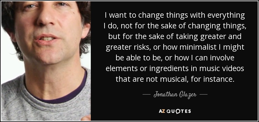 I want to change things with everything I do, not for the sake of changing things, but for the sake of taking greater and greater risks, or how minimalist I might be able to be, or how I can involve elements or ingredients in music videos that are not musical, for instance. - Jonathan Glazer
