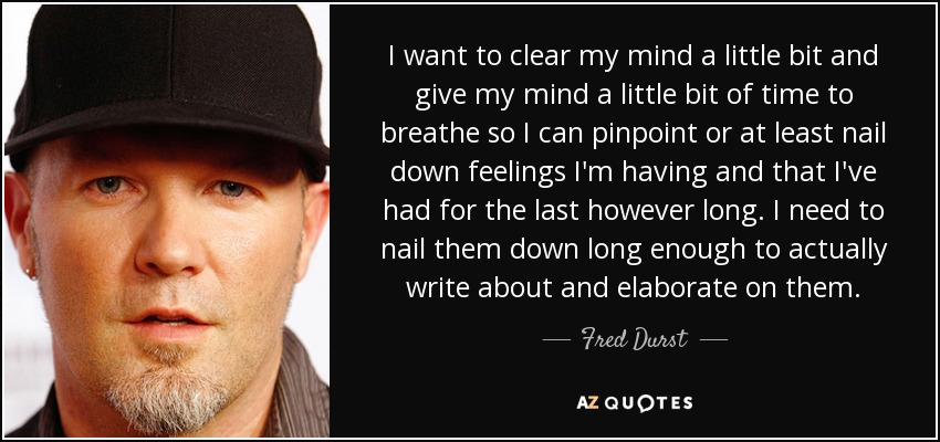 I want to clear my mind a little bit and give my mind a little bit of time to breathe so I can pinpoint or at least nail down feelings I'm having and that I've had for the last however long. I need to nail them down long enough to actually write about and elaborate on them. - Fred Durst