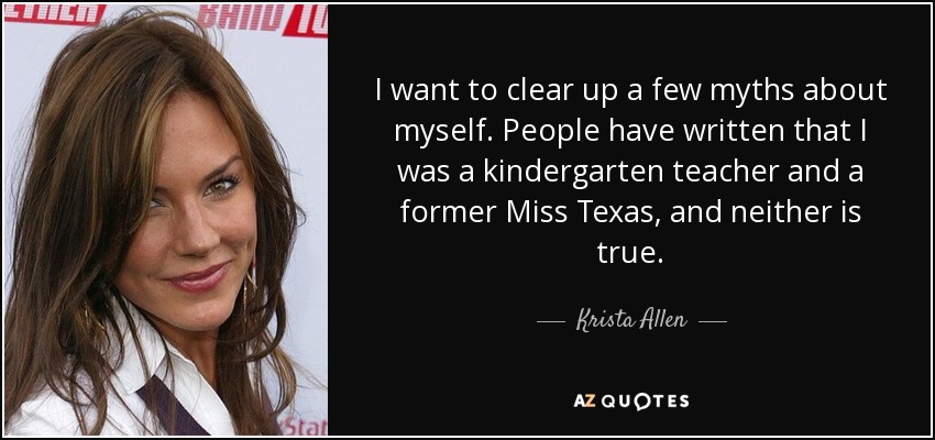 I want to clear up a few myths about myself. People have written that I was a kindergarten teacher and a former Miss Texas, and neither is true. - Krista Allen