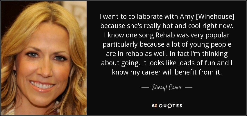I want to collaborate with Amy [Winehouse] because she's really hot and cool right now. I know one song Rehab was very popular particularly because a lot of young people are in rehab as well. In fact I'm thinking about going. It looks like loads of fun and I know my career will benefit from it. - Sheryl Crow