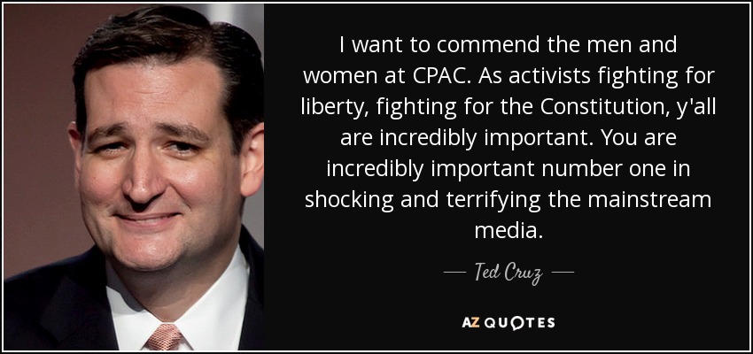 I want to commend the men and women at CPAC. As activists fighting for liberty, fighting for the Constitution, y'all are incredibly important. You are incredibly important number one in shocking and terrifying the mainstream media. - Ted Cruz