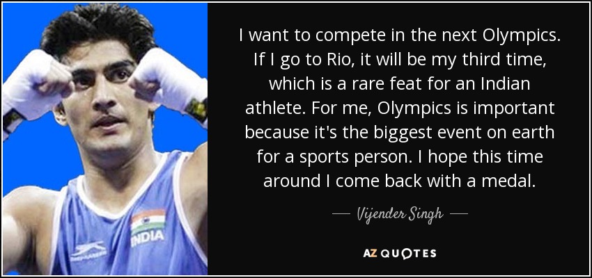 I want to compete in the next Olympics. If I go to Rio, it will be my third time, which is a rare feat for an Indian athlete. For me, Olympics is important because it's the biggest event on earth for a sports person. I hope this time around I come back with a medal. - Vijender Singh