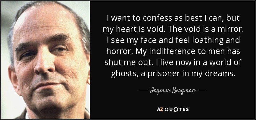 I want to confess as best I can, but my heart is void. The void is a mirror. I see my face and feel loathing and horror. My indifference to men has shut me out. I live now in a world of ghosts, a prisoner in my dreams. - Ingmar Bergman