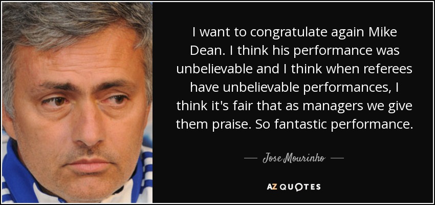 I want to congratulate again Mike Dean. I think his performance was unbelievable and I think when referees have unbelievable performances, I think it's fair that as managers we give them praise. So fantastic performance. - Jose Mourinho