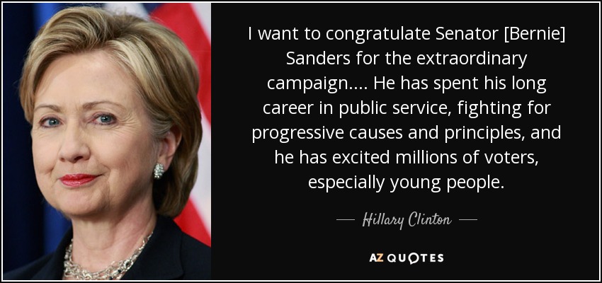 I want to congratulate Senator [Bernie] Sanders for the extraordinary campaign.... He has spent his long career in public service, fighting for progressive causes and principles, and he has excited millions of voters, especially young people. - Hillary Clinton