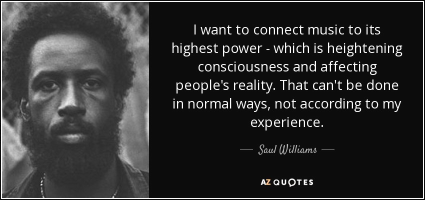 I want to connect music to its highest power - which is heightening consciousness and affecting people's reality. That can't be done in normal ways, not according to my experience. - Saul Williams