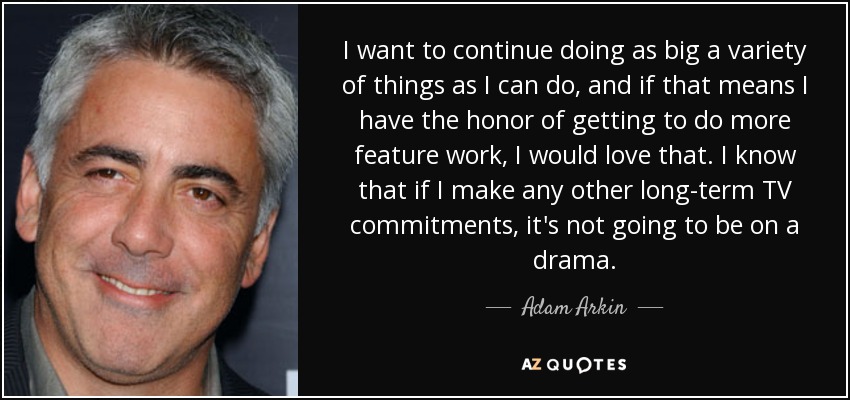 I want to continue doing as big a variety of things as I can do, and if that means I have the honor of getting to do more feature work, I would love that. I know that if I make any other long-term TV commitments, it's not going to be on a drama. - Adam Arkin