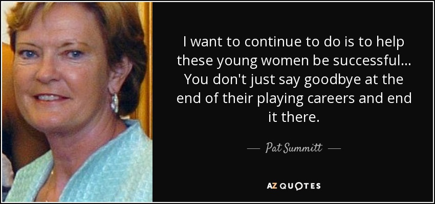 I want to continue to do is to help these young women be successful. .. You don't just say goodbye at the end of their playing careers and end it there. - Pat Summitt