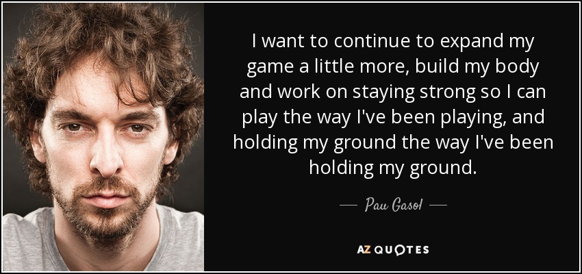 I want to continue to expand my game a little more, build my body and work on staying strong so I can play the way I've been playing, and holding my ground the way I've been holding my ground. - Pau Gasol