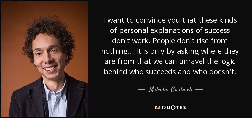 I want to convince you that these kinds of personal explanations of success don't work. People don't rise from nothing....It is only by asking where they are from that we can unravel the logic behind who succeeds and who doesn't. - Malcolm Gladwell